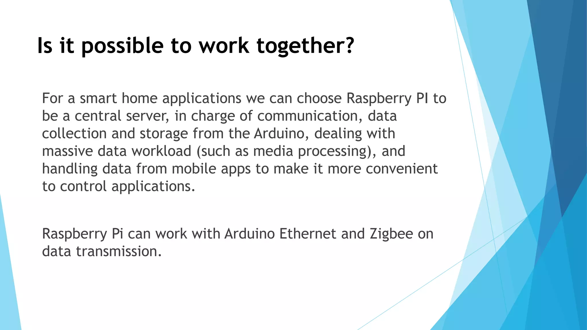 Is it possible to work together?
For a smart home applications we can choose Raspberry PI to
be a central server, in charge of communication, data
collection and storage from the Arduino, dealing with
massive data workload (such as media processing), and
handling data from mobile apps to make it more convenient
to control applications.
Raspberry Pi can work with Arduino Ethernet and Zigbee on
data transmission.
 
