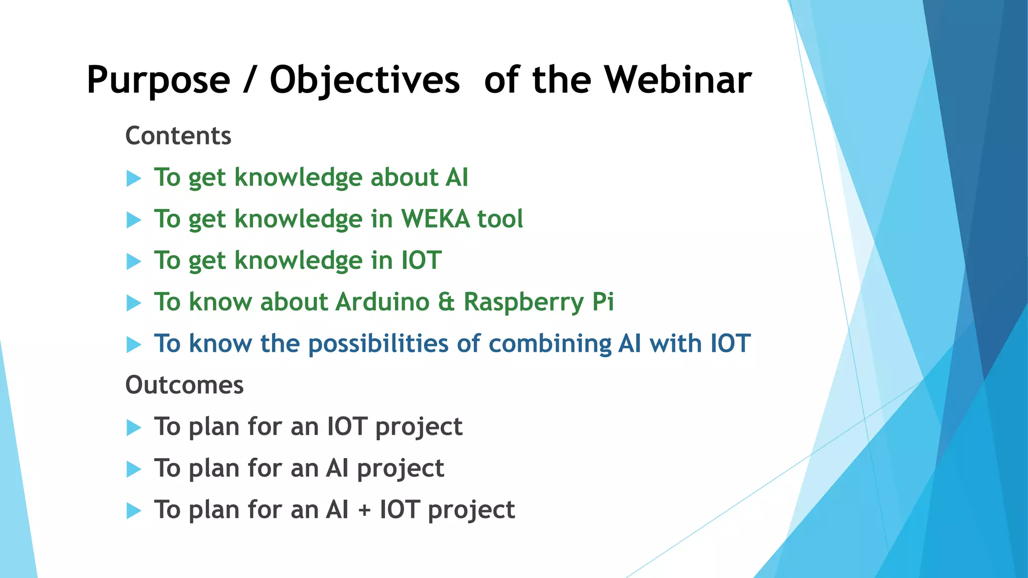 Purpose / Objectives of the Webinar
Contents
 To get knowledge about AI
 To get knowledge in WEKA tool
 To get knowledge in IOT
 To know about Arduino & Raspberry Pi
 To know the possibilities of combining AI with IOT
Outcomes
 To plan for an IOT project
 To plan for an AI project
 To plan for an AI + IOT project
 