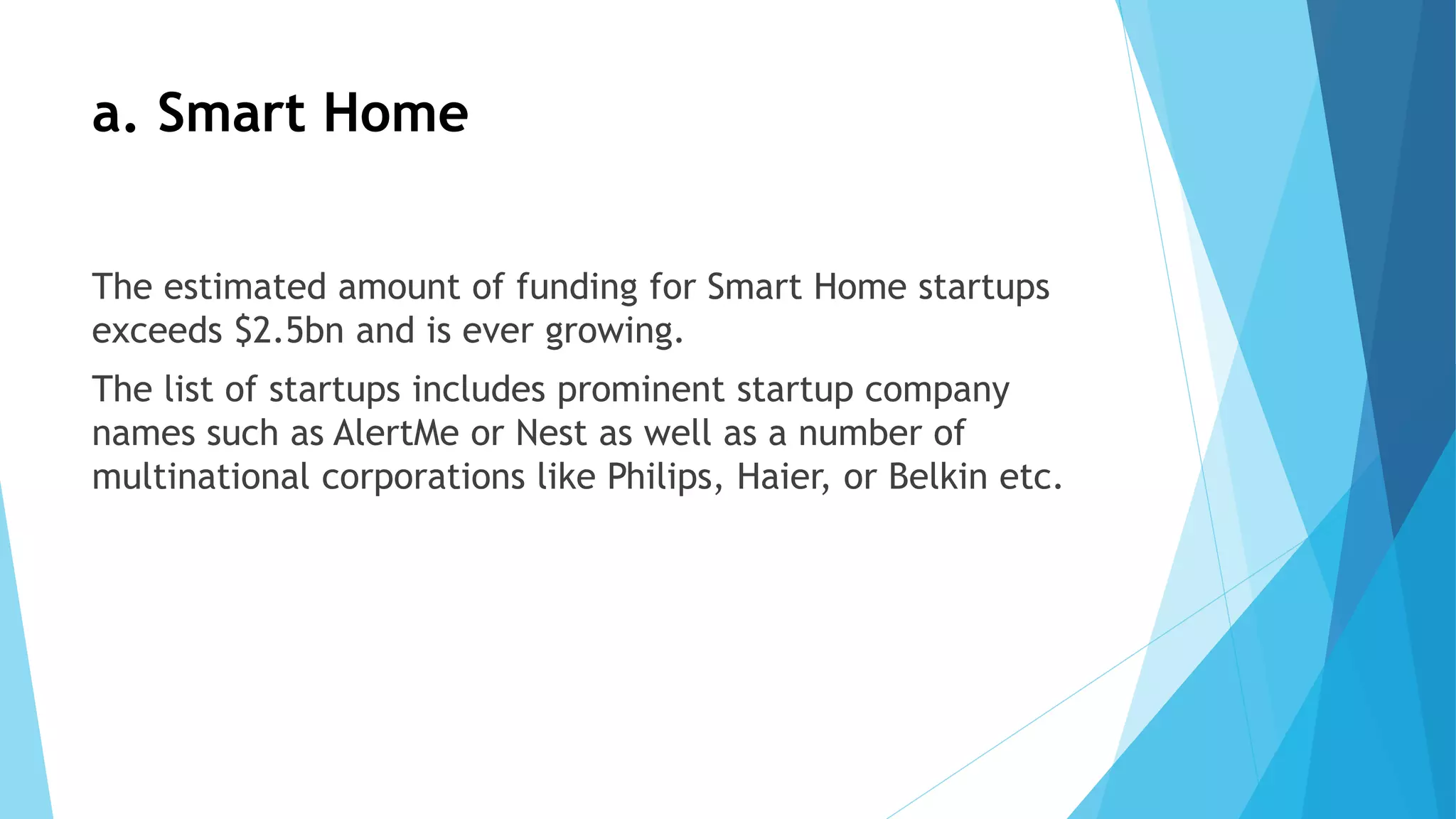 a. Smart Home
The estimated amount of funding for Smart Home startups
exceeds $2.5bn and is ever growing.
The list of startups includes prominent startup company
names such as AlertMe or Nest as well as a number of
multinational corporations like Philips, Haier, or Belkin etc.
 
