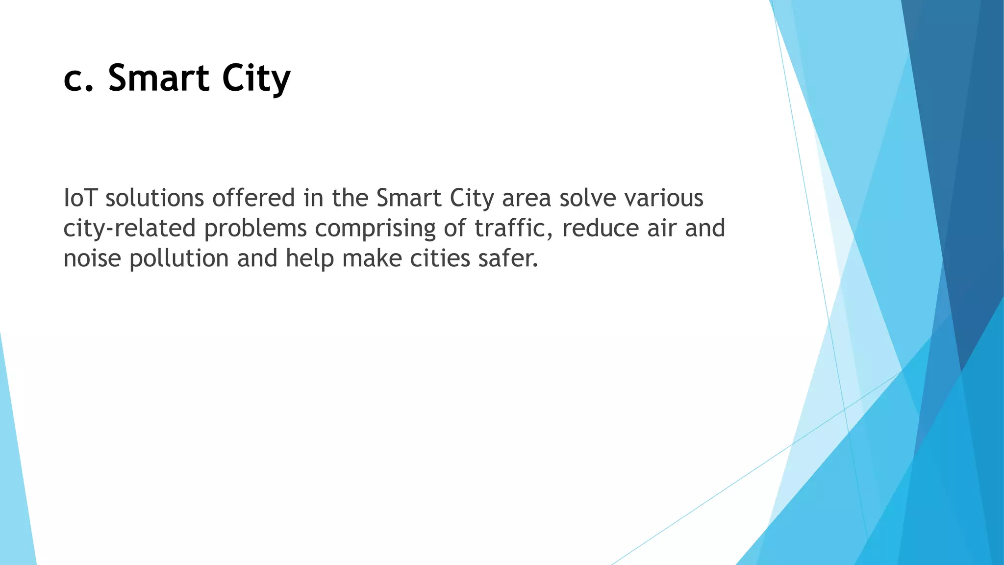 c. Smart City
IoT solutions offered in the Smart City area solve various
city-related problems comprising of traffic, reduce air and
noise pollution and help make cities safer.
 