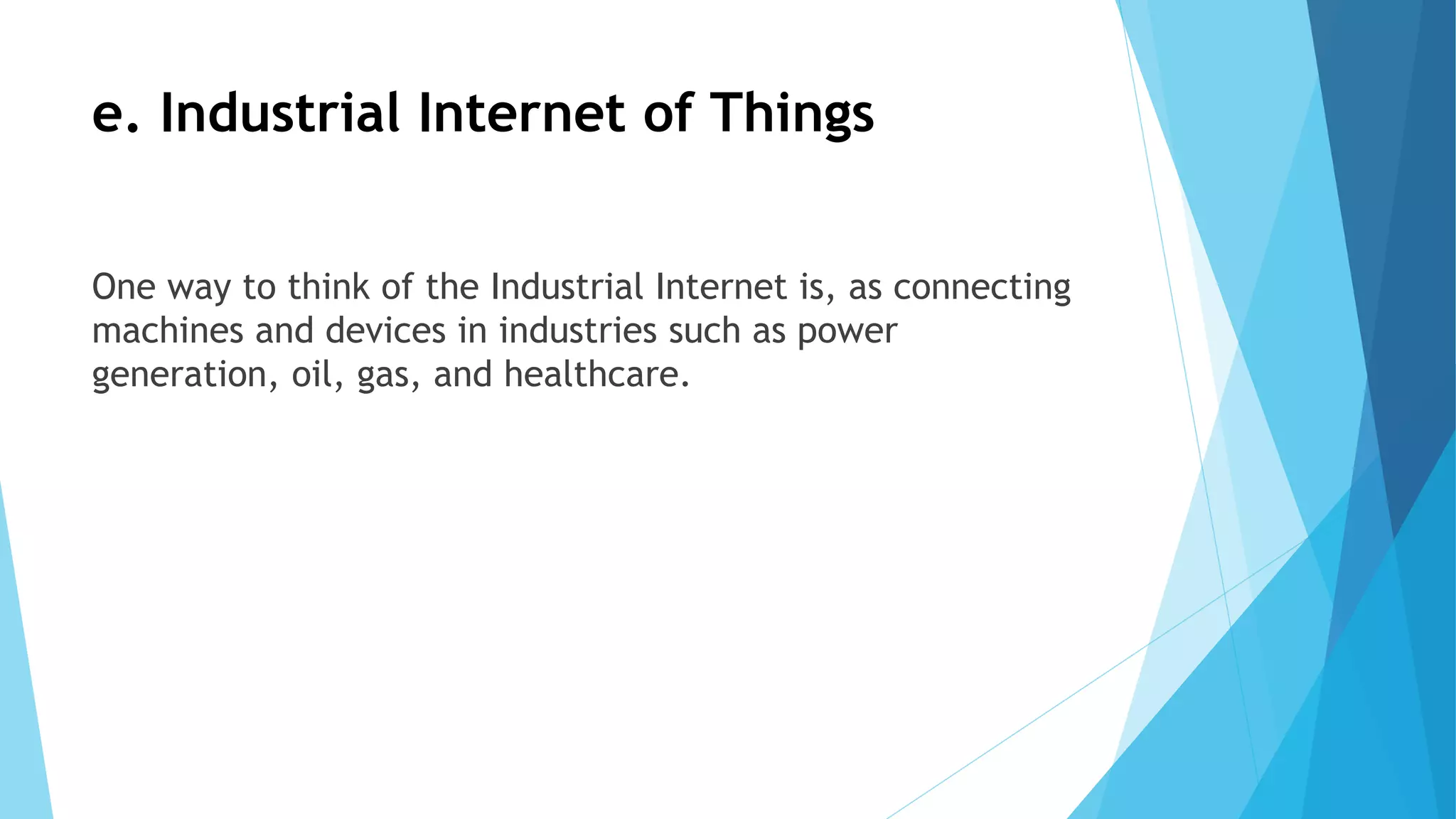 e. Industrial Internet of Things
One way to think of the Industrial Internet is, as connecting
machines and devices in industries such as power
generation, oil, gas, and healthcare.
 