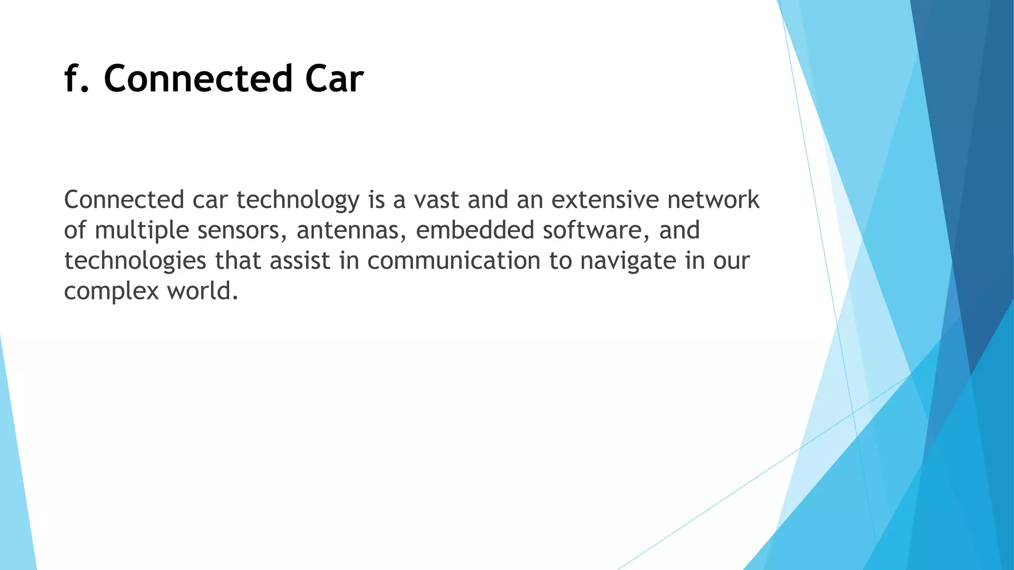 f. Connected Car
Connected car technology is a vast and an extensive network
of multiple sensors, antennas, embedded software, and
technologies that assist in communication to navigate in our
complex world.
 