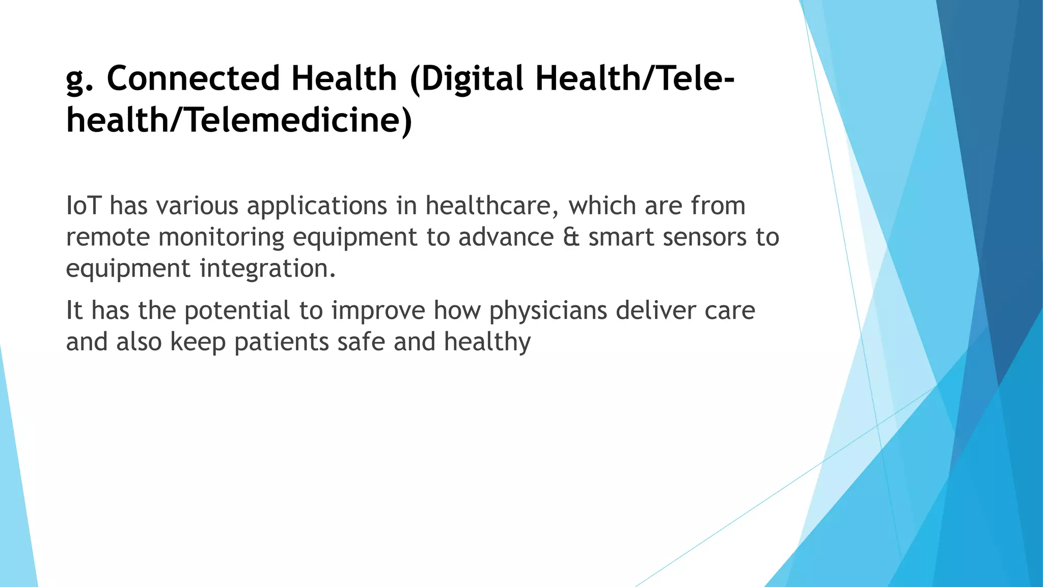 g. Connected Health (Digital Health/Tele-
health/Telemedicine)
IoT has various applications in healthcare, which are from
remote monitoring equipment to advance & smart sensors to
equipment integration.
It has the potential to improve how physicians deliver care
and also keep patients safe and healthy
 