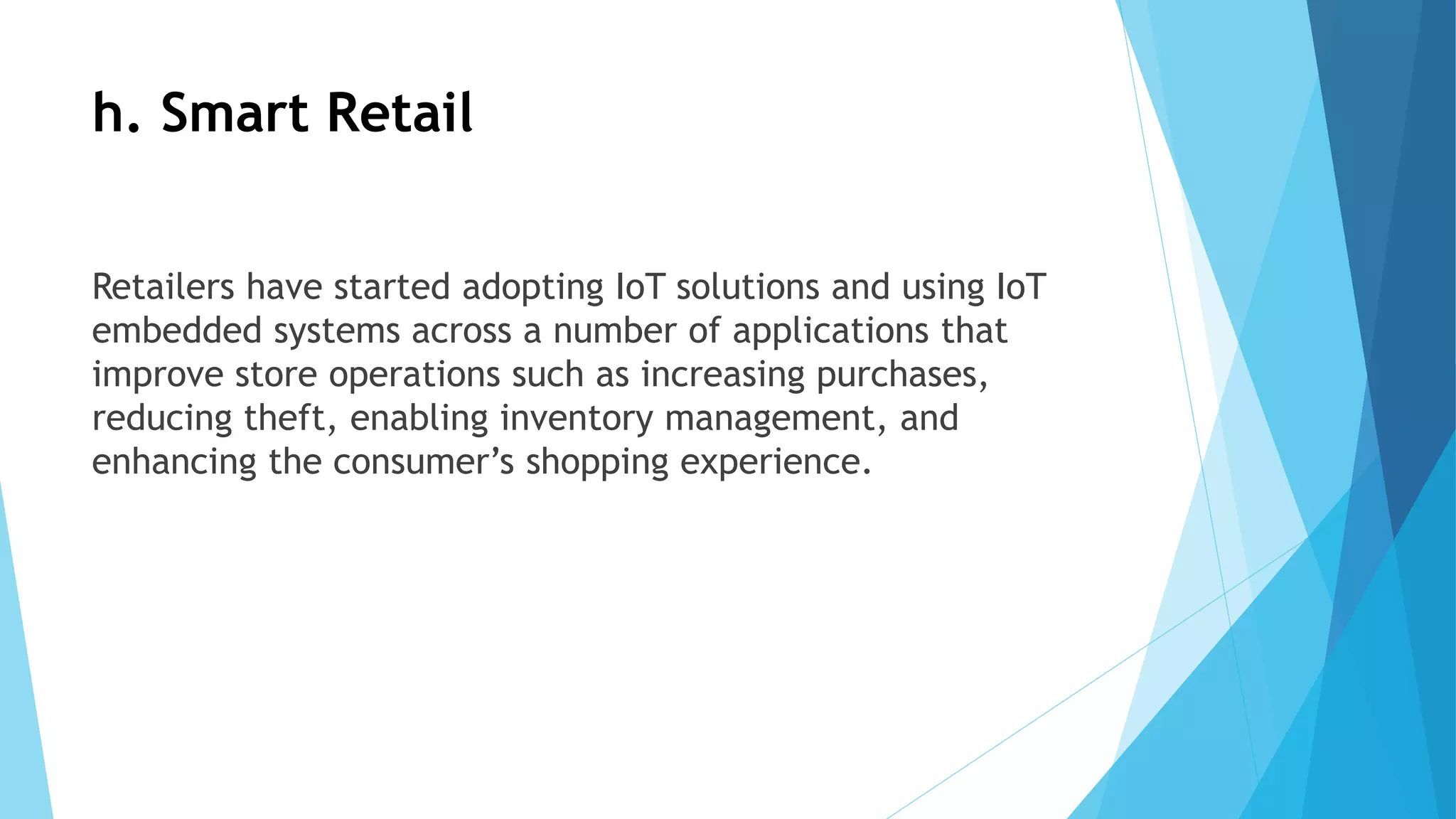 h. Smart Retail
Retailers have started adopting IoT solutions and using IoT
embedded systems across a number of applications that
improve store operations such as increasing purchases,
reducing theft, enabling inventory management, and
enhancing the consumer’s shopping experience.
 