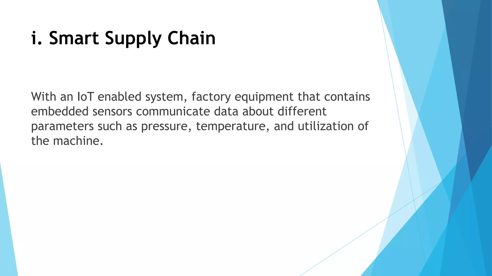 i. Smart Supply Chain
With an IoT enabled system, factory equipment that contains
embedded sensors communicate data about different
parameters such as pressure, temperature, and utilization of
the machine.
 
