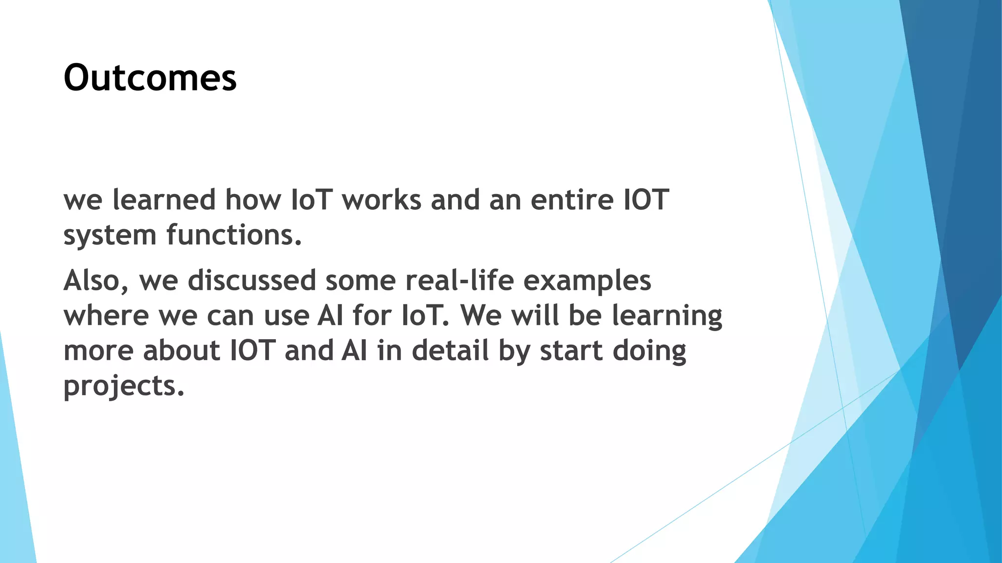 Outcomes
we learned how IoT works and an entire IOT
system functions.
Also, we discussed some real-life examples
where we can use AI for IoT. We will be learning
more about IOT and AI in detail by start doing
projects.
 