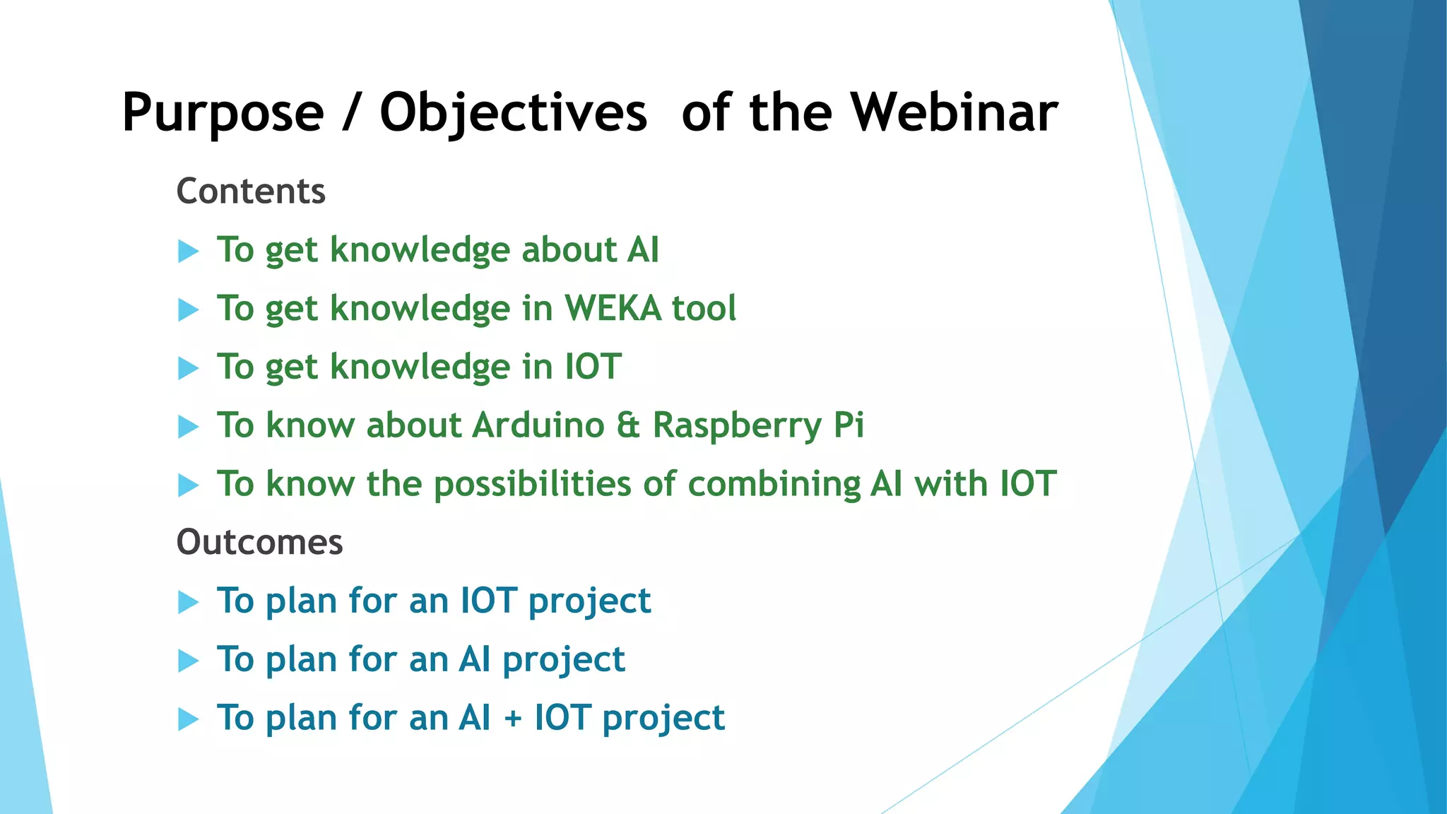 Purpose / Objectives of the Webinar
Contents
 To get knowledge about AI
 To get knowledge in WEKA tool
 To get knowledge in IOT
 To know about Arduino & Raspberry Pi
 To know the possibilities of combining AI with IOT
Outcomes
 To plan for an IOT project
 To plan for an AI project
 To plan for an AI + IOT project
 