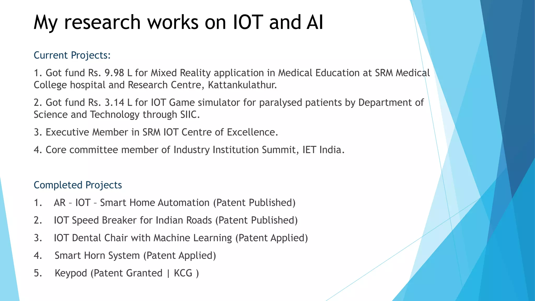 My research works on IOT and AI
Current Projects:
1. Got fund Rs. 9.98 L for Mixed Reality application in Medical Education at SRM Medical
College hospital and Research Centre, Kattankulathur.
2. Got fund Rs. 3.14 L for IOT Game simulator for paralysed patients by Department of
Science and Technology through SIIC.
3. Executive Member in SRM IOT Centre of Excellence.
4. Core committee member of Industry Institution Summit, IET India.
Completed Projects
1. AR – IOT – Smart Home Automation (Patent Published)
2. IOT Speed Breaker for Indian Roads (Patent Published)
3. IOT Dental Chair with Machine Learning (Patent Applied)
4. Smart Horn System (Patent Applied)
5. Keypod (Patent Granted | KCG )
 