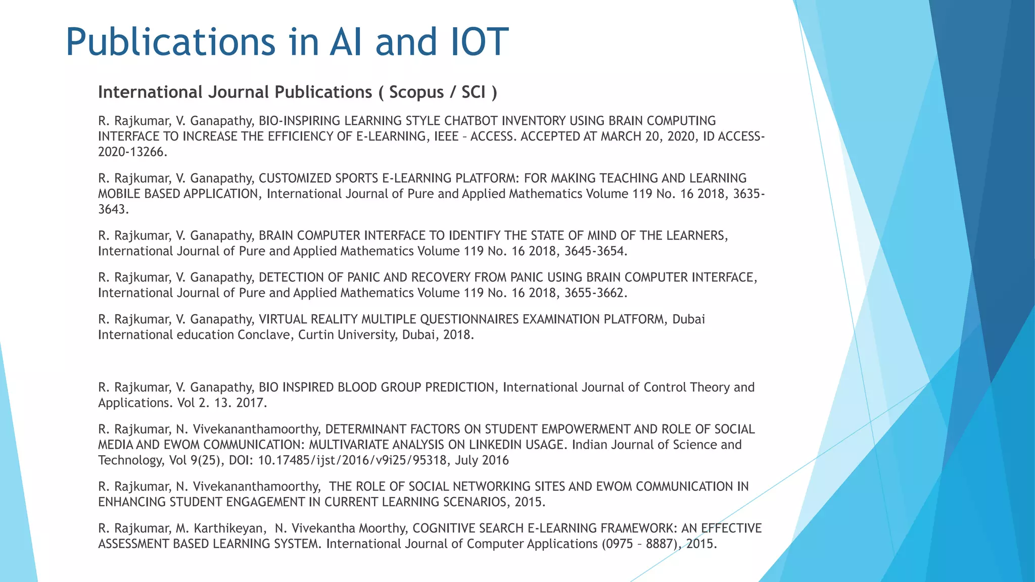Publications in AI and IOT
International Journal Publications ( Scopus / SCI )
R. Rajkumar, V. Ganapathy, BIO-INSPIRING LEARNING STYLE CHATBOT INVENTORY USING BRAIN COMPUTING
INTERFACE TO INCREASE THE EFFICIENCY OF E-LEARNING, IEEE – ACCESS. ACCEPTED AT MARCH 20, 2020, ID ACCESS-
2020-13266.
R. Rajkumar, V. Ganapathy, CUSTOMIZED SPORTS E-LEARNING PLATFORM: FOR MAKING TEACHING AND LEARNING
MOBILE BASED APPLICATION, International Journal of Pure and Applied Mathematics Volume 119 No. 16 2018, 3635-
3643.
R. Rajkumar, V. Ganapathy, BRAIN COMPUTER INTERFACE TO IDENTIFY THE STATE OF MIND OF THE LEARNERS,
International Journal of Pure and Applied Mathematics Volume 119 No. 16 2018, 3645-3654.
R. Rajkumar, V. Ganapathy, DETECTION OF PANIC AND RECOVERY FROM PANIC USING BRAIN COMPUTER INTERFACE,
International Journal of Pure and Applied Mathematics Volume 119 No. 16 2018, 3655-3662.
R. Rajkumar, V. Ganapathy, VIRTUAL REALITY MULTIPLE QUESTIONNAIRES EXAMINATION PLATFORM, Dubai
International education Conclave, Curtin University, Dubai, 2018.
R. Rajkumar, V. Ganapathy, BIO INSPIRED BLOOD GROUP PREDICTION, International Journal of Control Theory and
Applications. Vol 2. 13. 2017.
R. Rajkumar, N. Vivekananthamoorthy, DETERMINANT FACTORS ON STUDENT EMPOWERMENT AND ROLE OF SOCIAL
MEDIA AND EWOM COMMUNICATION: MULTIVARIATE ANALYSIS ON LINKEDIN USAGE. Indian Journal of Science and
Technology, Vol 9(25), DOI: 10.17485/ijst/2016/v9i25/95318, July 2016
R. Rajkumar, N. Vivekananthamoorthy, THE ROLE OF SOCIAL NETWORKING SITES AND EWOM COMMUNICATION IN
ENHANCING STUDENT ENGAGEMENT IN CURRENT LEARNING SCENARIOS, 2015.
R. Rajkumar, M. Karthikeyan, N. Vivekantha Moorthy, COGNITIVE SEARCH E-LEARNING FRAMEWORK: AN EFFECTIVE
ASSESSMENT BASED LEARNING SYSTEM. International Journal of Computer Applications (0975 – 8887), 2015.
 