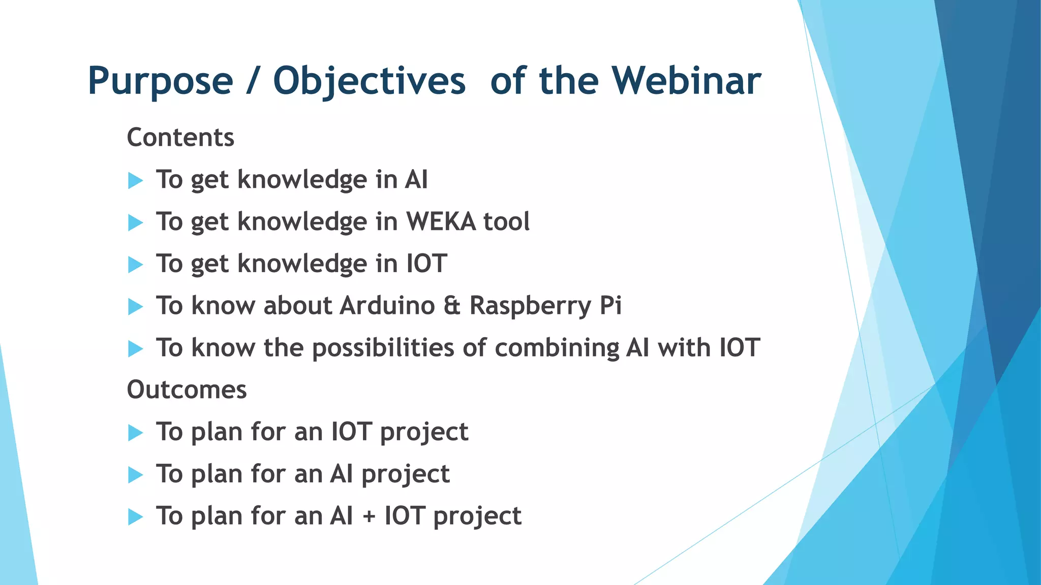 Purpose / Objectives of the Webinar
Contents
 To get knowledge in AI
 To get knowledge in WEKA tool
 To get knowledge in IOT
 To know about Arduino & Raspberry Pi
 To know the possibilities of combining AI with IOT
Outcomes
 To plan for an IOT project
 To plan for an AI project
 To plan for an AI + IOT project
 