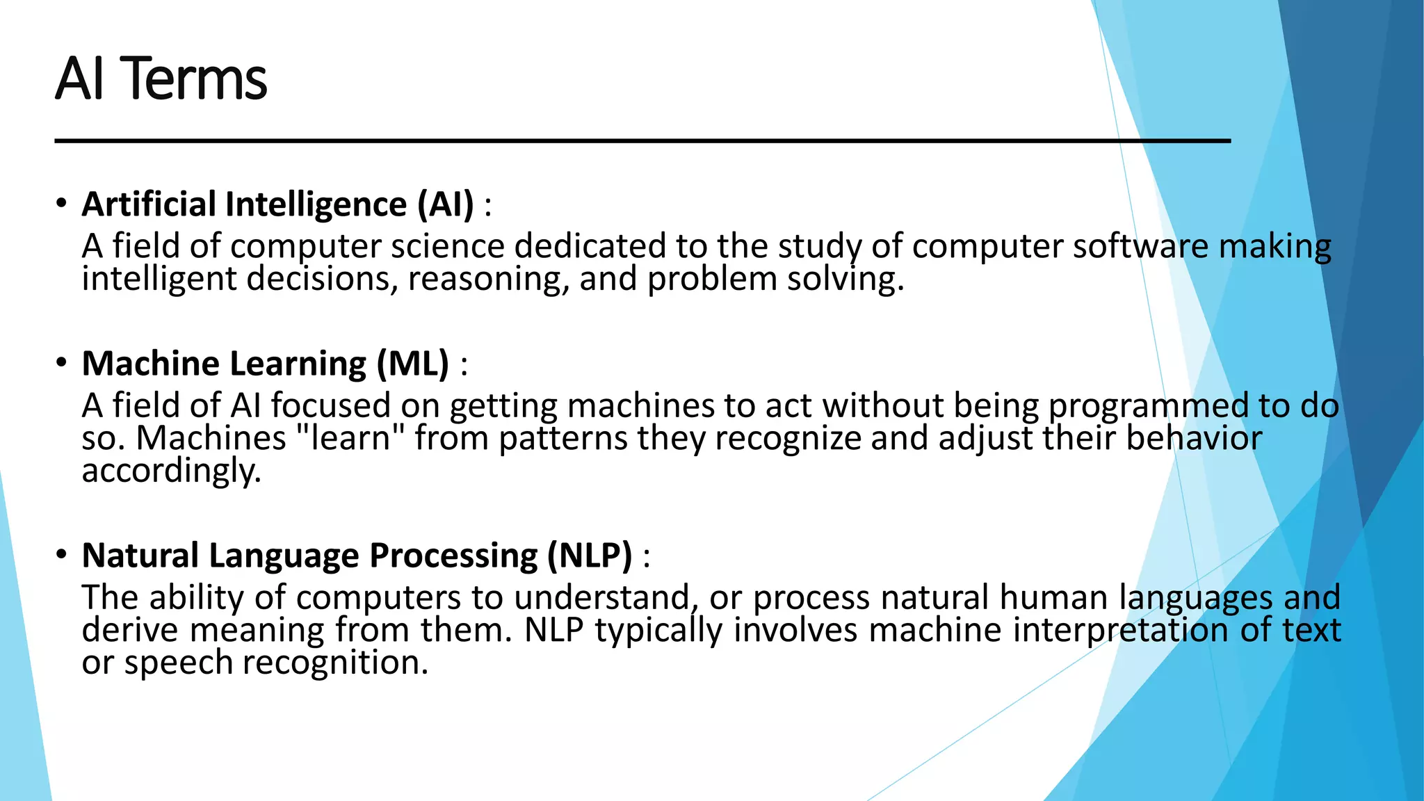 • Artificial Intelligence (AI) :
A field of computer science dedicated to the study of computer software making
intelligent decisions, reasoning, and problem solving.
• Machine Learning (ML) :
A field of AI focused on getting machines to act without being programmed to do
so. Machines "learn" from patterns they recognize and adjust their behavior
accordingly.
• Natural Language Processing (NLP) :
The ability of computers to understand, or process natural human languages and
derive meaning from them. NLP typically involves machine interpretation of text
or speech recognition.
AI Terms
 