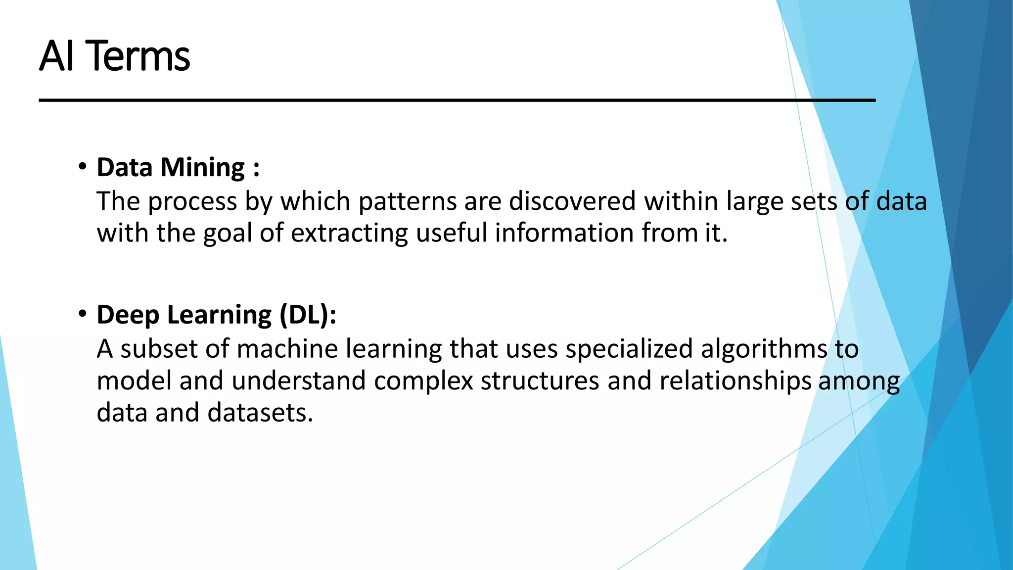 • Data Mining :
The process by which patterns are discovered within large sets of data
with the goal of extracting useful information from it.
• Deep Learning (DL):
A subset of machine learning that uses specialized algorithms to
model and understand complex structures and relationships among
data and datasets.
AI Terms
 