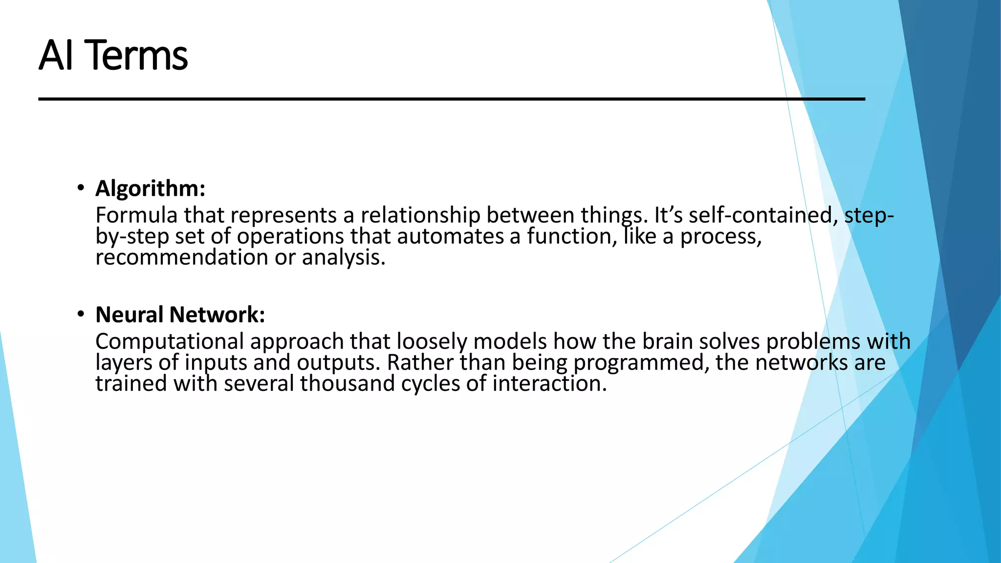 • Algorithm:
Formula that represents a relationship between things. It’s self-contained, step-
by-step set of operations that automates a function, like a process,
recommendation or analysis.
• Neural Network:
Computational approach that loosely models how the brain solves problems with
layers of inputs and outputs. Rather than being programmed, the networks are
trained with several thousand cycles of interaction.
AI Terms
 