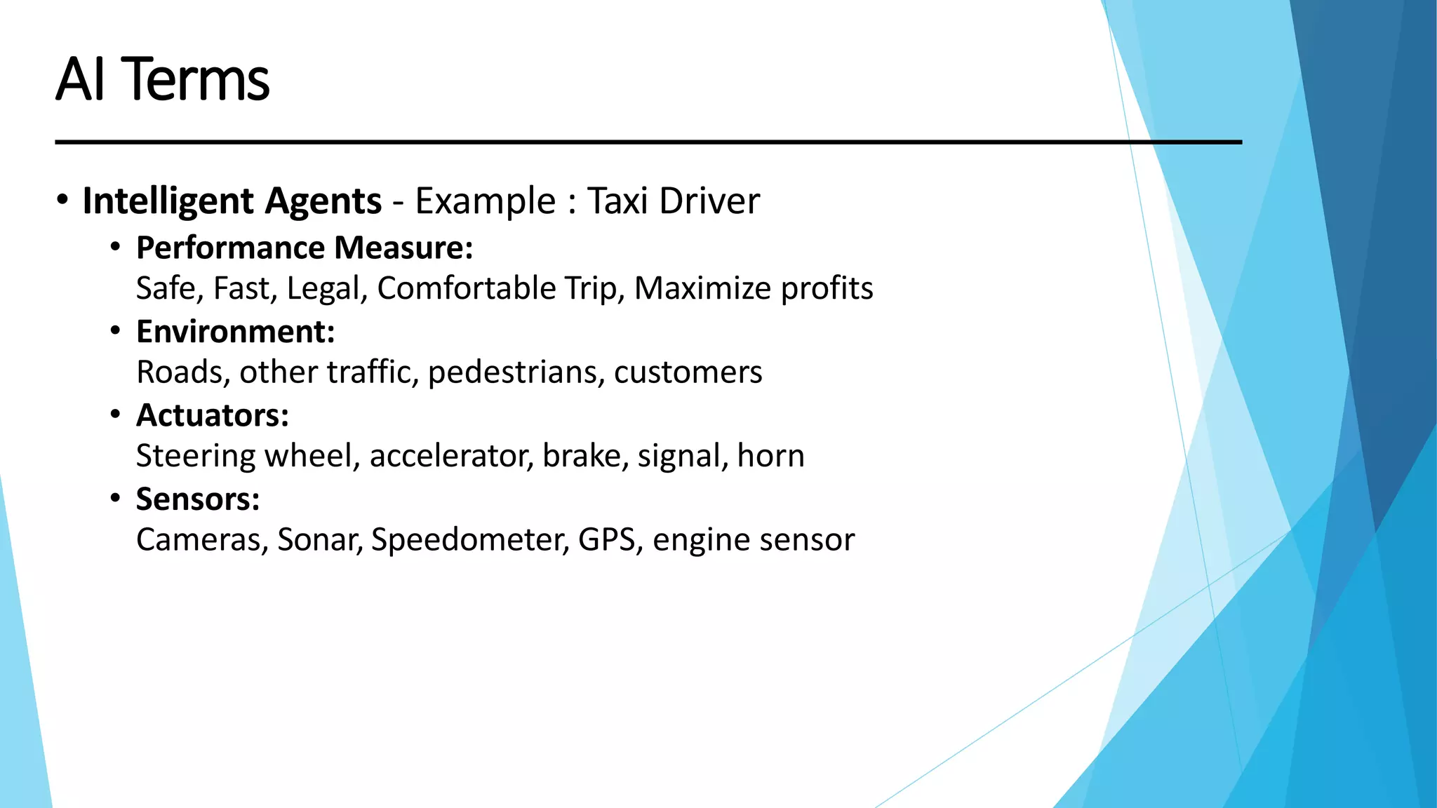 AI Terms
• Intelligent Agents - Example : Taxi Driver
• Performance Measure:
Safe, Fast, Legal, Comfortable Trip, Maximize profits
• Environment:
Roads, other traffic, pedestrians, customers
• Actuators:
Steering wheel, accelerator, brake, signal, horn
• Sensors:
Cameras, Sonar, Speedometer, GPS, engine sensor
 