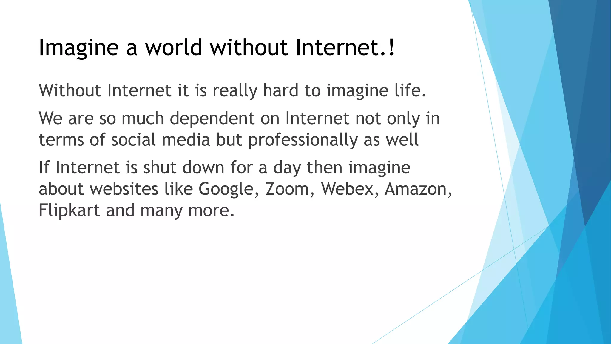 Imagine a world without Internet.!
Without Internet it is really hard to imagine life.
We are so much dependent on Internet not only in
terms of social media but professionally as well
If Internet is shut down for a day then imagine
about websites like Google, Zoom, Webex, Amazon,
Flipkart and many more.
 