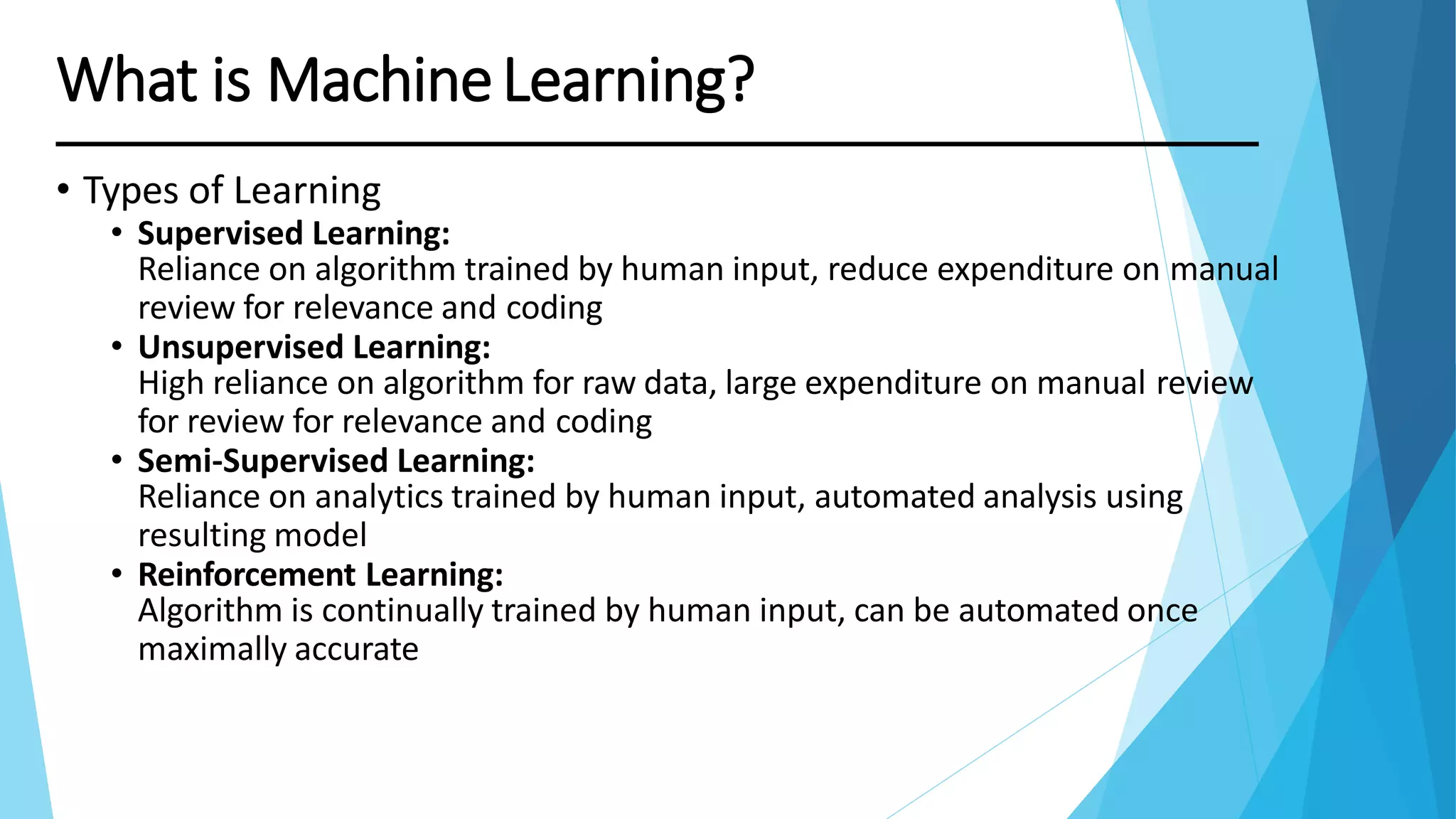 • Types of Learning
• Supervised Learning:
Reliance on algorithm trained by human input, reduce expenditure on manual
review for relevance and coding
• Unsupervised Learning:
High reliance on algorithm for raw data, large expenditure on manual review
for review for relevance and coding
• Semi-Supervised Learning:
Reliance on analytics trained by human input, automated analysis using
resulting model
• Reinforcement Learning:
Algorithm is continually trained by human input, can be automated once
maximally accurate
What is MachineLearning?
 
