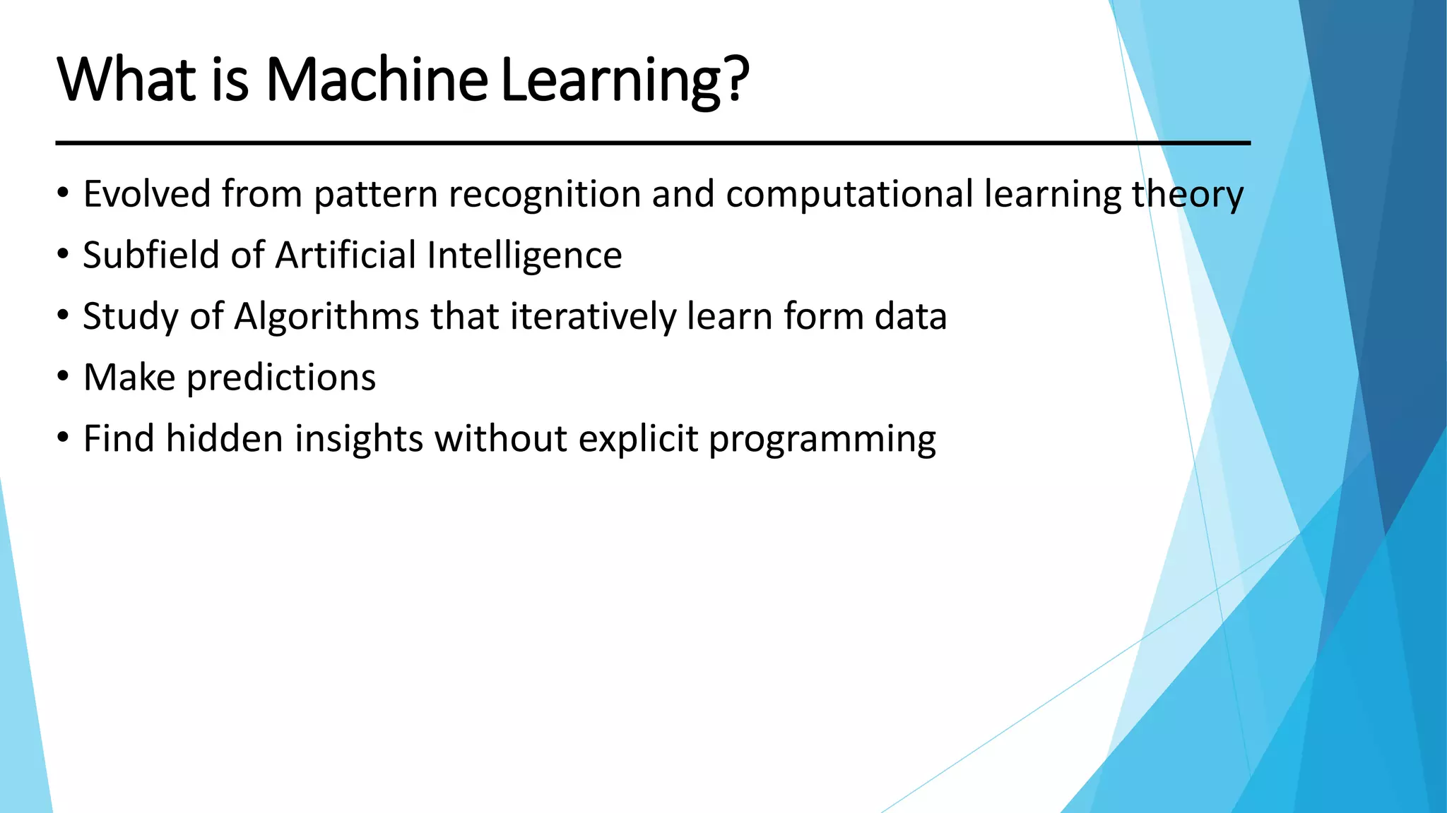 What is MachineLearning?
• Evolved from pattern recognition and computational learning theory
• Subfield of Artificial Intelligence
• Study of Algorithms that iteratively learn form data
• Make predictions
• Find hidden insights without explicit programming
 