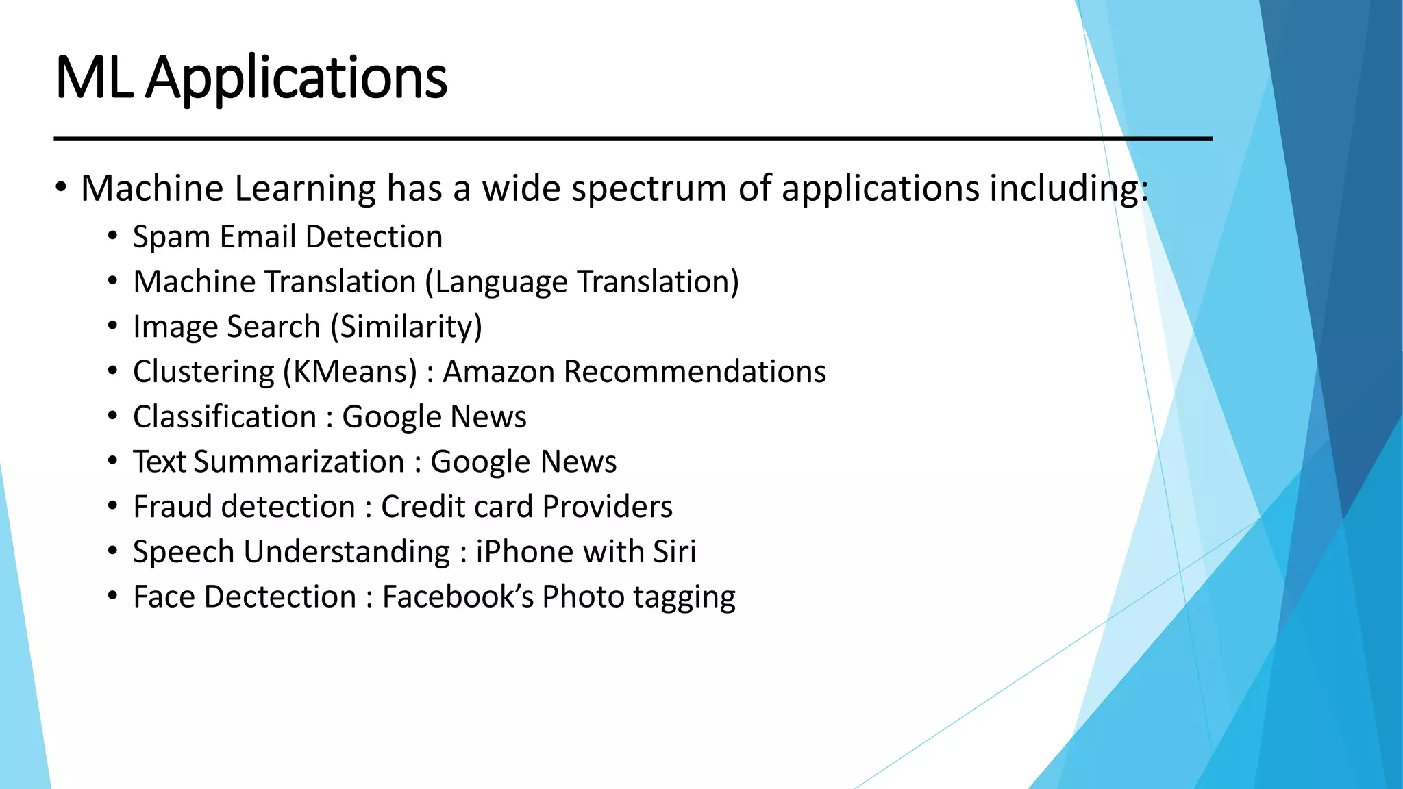 • Machine Learning has a wide spectrum of applications including:
• Spam Email Detection
• Machine Translation (Language Translation)
• Image Search (Similarity)
• Clustering (KMeans) : Amazon Recommendations
• Classification : Google News
• Text Summarization : Google News
• Fraud detection : Credit card Providers
• Speech Understanding : iPhone with Siri
• Face Dectection : Facebook’s Photo tagging
ML Applications
 