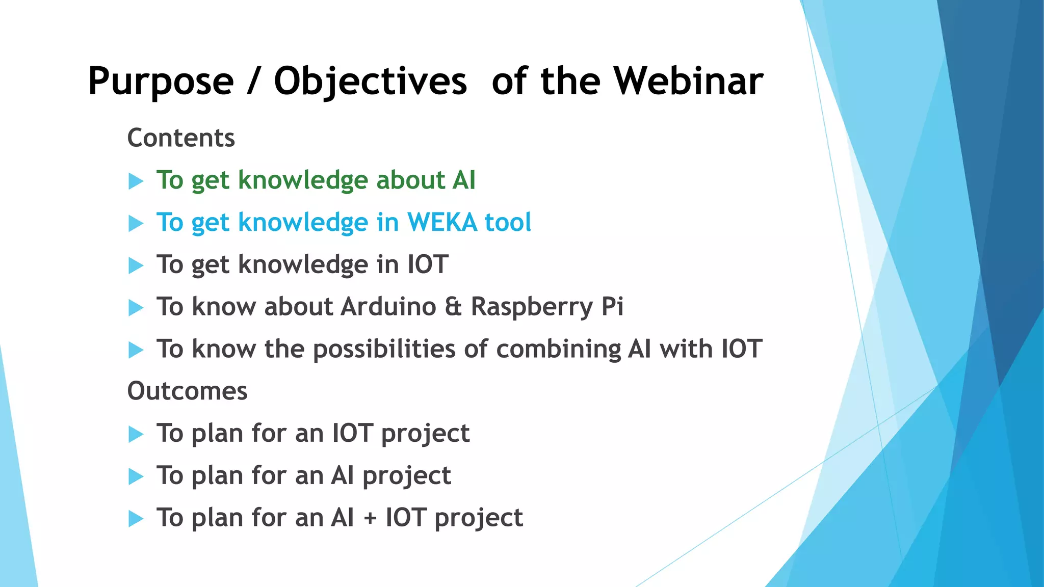 Purpose / Objectives of the Webinar
Contents
 To get knowledge about AI
 To get knowledge in WEKA tool
 To get knowledge in IOT
 To know about Arduino & Raspberry Pi
 To know the possibilities of combining AI with IOT
Outcomes
 To plan for an IOT project
 To plan for an AI project
 To plan for an AI + IOT project
 