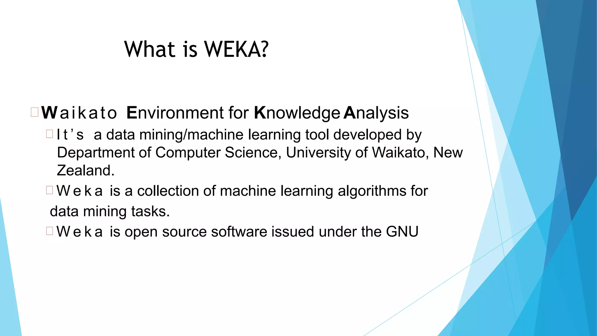 What is WEKA?
Waikato Environment for Knowledge Analysis
 I t ’ s a data mining/machine learning tool developed by
Department of Computer Science, University of Waikato, New
Zealand.
 W e k a is a collection of machine learning algorithms for
data mining tasks.
 W e k a is open source software issued under the GNU
8
3
 