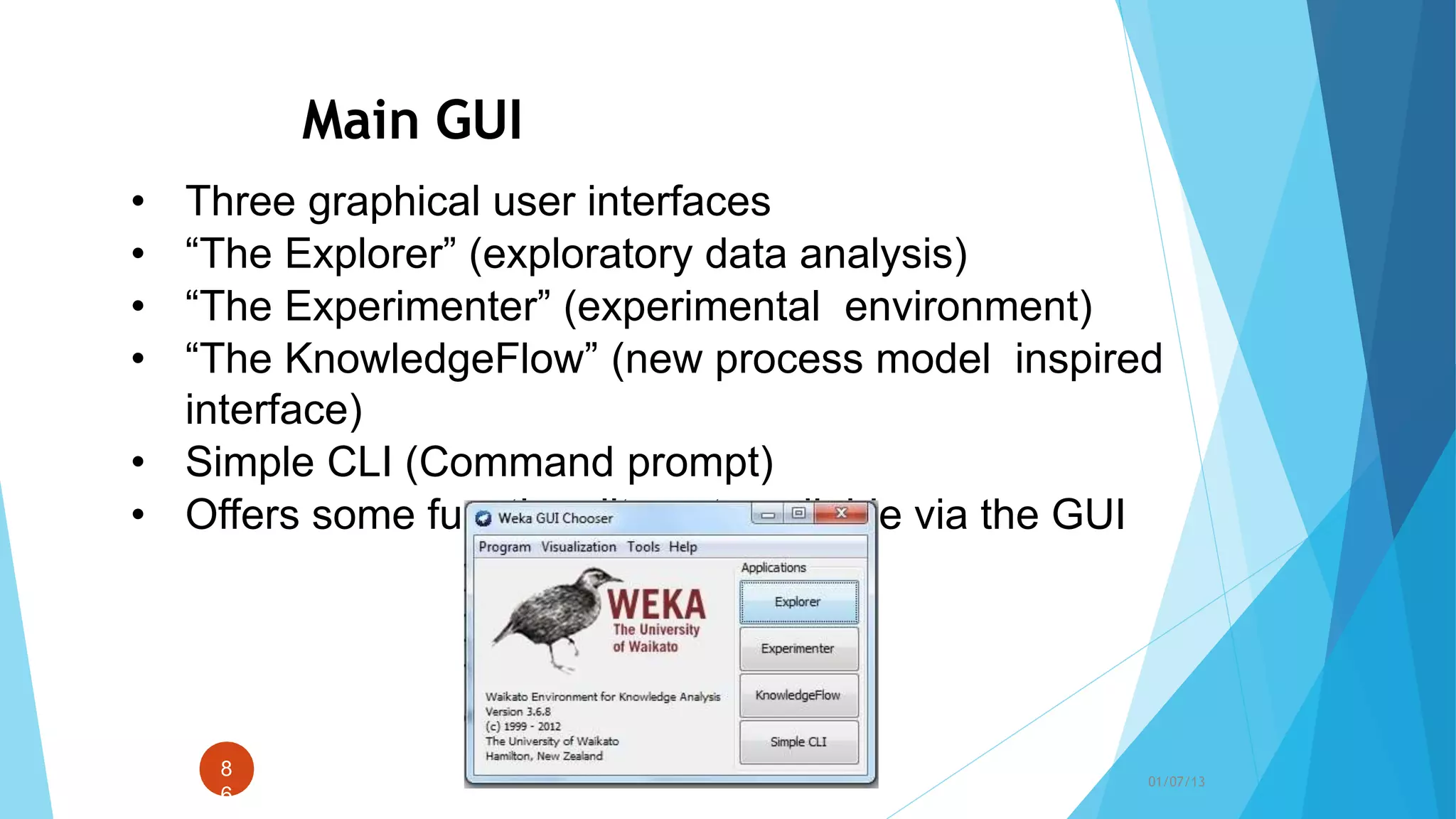 Main GUI
• Three graphical user interfaces
• “The Explorer” (exploratory data analysis)
• “The Experimenter” (experimental environment)
• “The KnowledgeFlow” (new process model inspired
interface)
• Simple CLI (Command prompt)
• Offers some functionality not available via the GUI
8
6
01/07/13
 