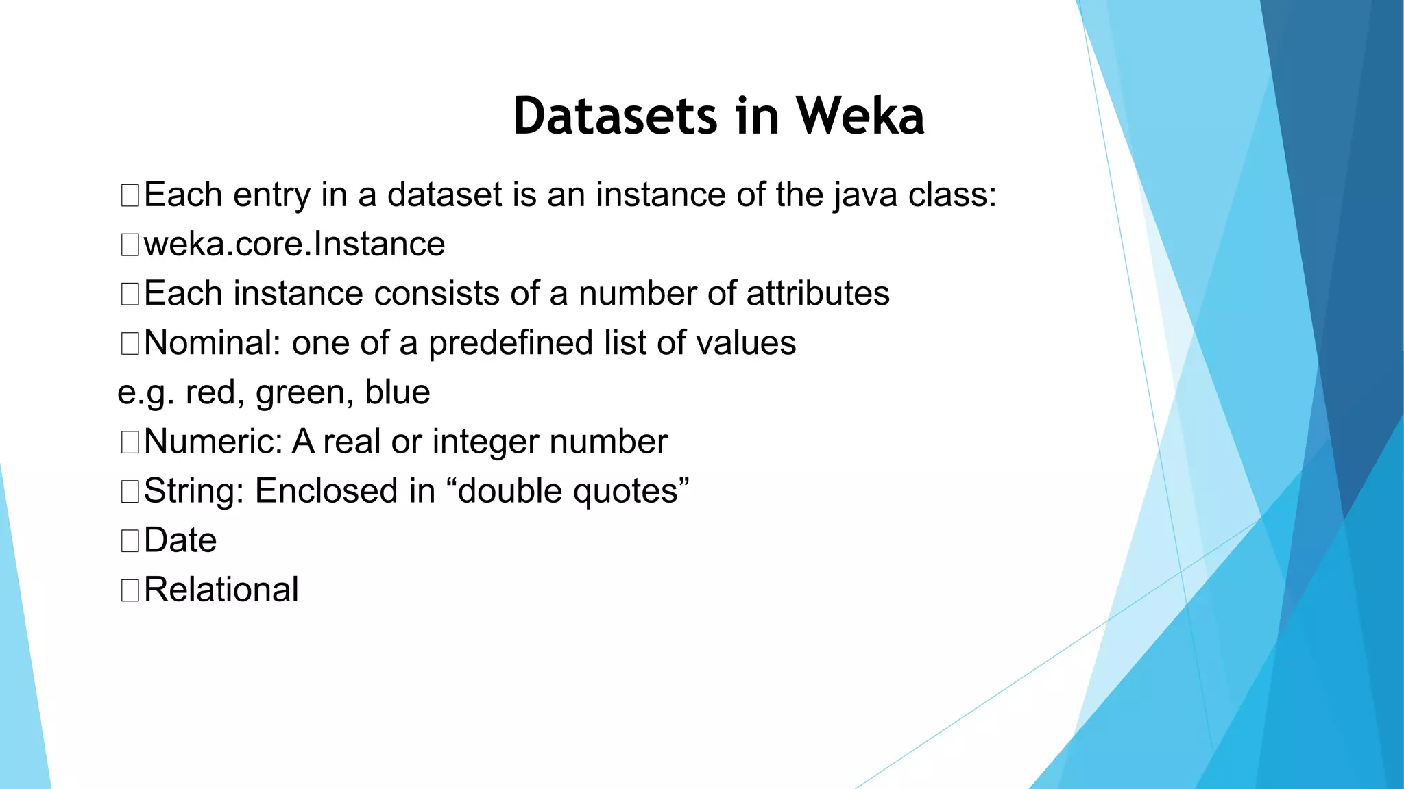 Datasets in Weka
Each entry in a dataset is an instance of the java class:
weka.core.Instance
Each instance consists of a number of attributes
Nominal: one of a predefined list of values
e.g. red, green, blue
Numeric: A real or integer number
String: Enclosed in “double quotes”
Date
Relational
 