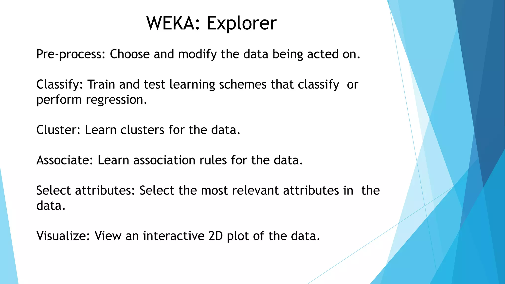 WEKA: Explorer
Pre-process: Choose and modify the data being acted on.
Classify: Train and test learning schemes that classify or
perform regression.
Cluster: Learn clusters for the data.
Associate: Learn association rules for the data.
Select attributes: Select the most relevant attributes in the
data.
Visualize: View an interactive 2D plot of the data.
 