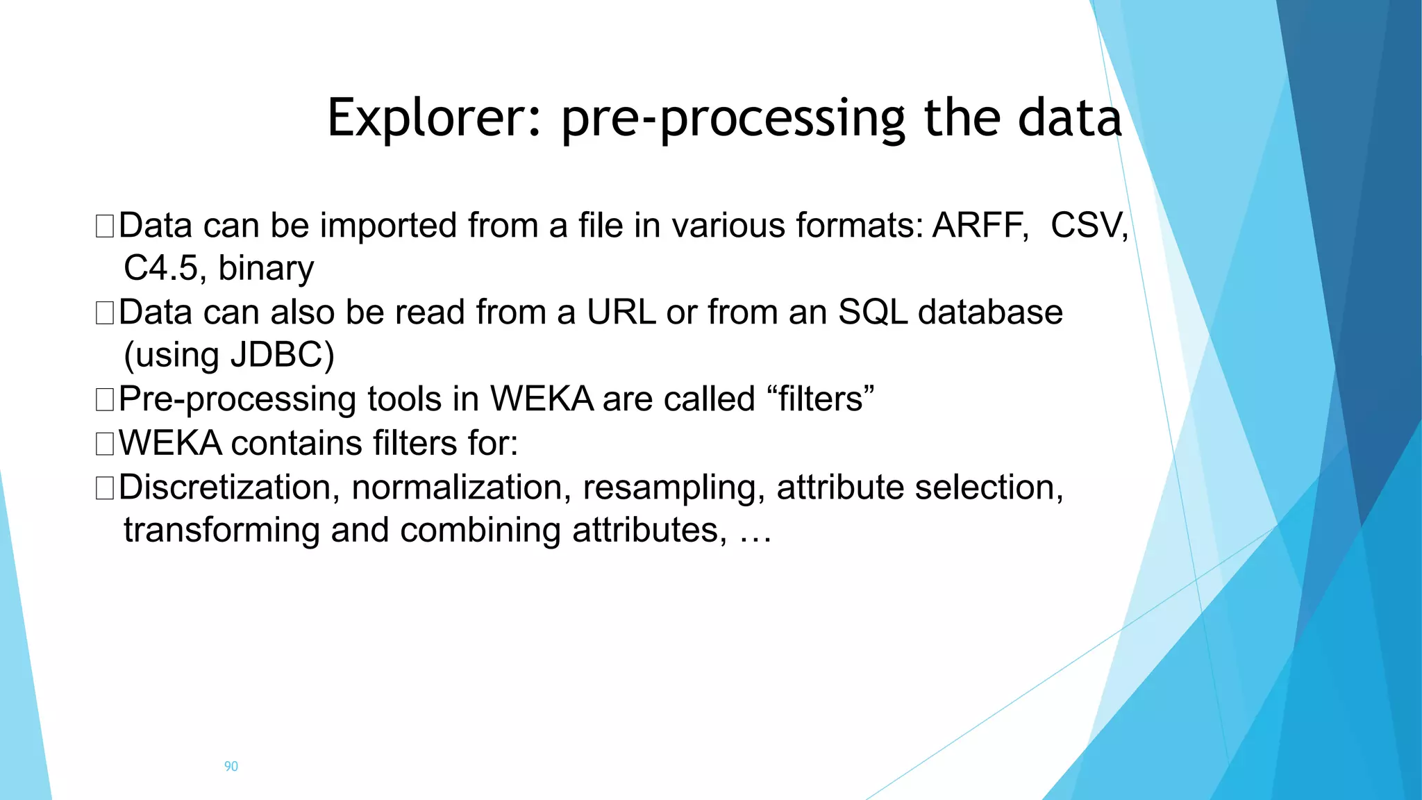 Explorer: pre-processing the data
90
Data can be imported from a file in various formats: ARFF, CSV,
C4.5, binary
Data can also be read from a URL or from an SQL database
(using JDBC)
Pre-processing tools in WEKA are called “filters”
WEKA contains filters for:
Discretization, normalization, resampling, attribute selection,
transforming and combining attributes, …
 