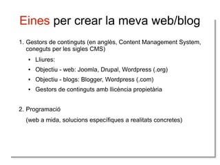 Eines per crear la meva web/blog
1. Gestors de continguts (en anglès, Content Management System,
coneguts per les sigles CMS)
●

Lliures:

●

Objectiu - web: Joomla, Drupal, Wordpress (.org)

●

Objectiu - blogs: Blogger, Wordpress (.com)

●

Gestors de continguts amb llicència propietària

2. Programació
(web a mida, solucions específiques a realitats concretes)

 