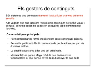 Els gestors de continguts
Són sistemes que permeten mantenir i actualitzar una web de forma
senzilla.
A la vegada que ens facilitant l'edició dels continguts de forma visual i
senzilla, controla bases de dades on es guarda tot el contingut del
lloc web.
Característiques principals:
●

●

●

●

Permet treballar de forma independent entre contingut i disseny.
Permet la publicació fàcil i controlada de publicacions per part de
diversos editors.
La gestió s'acostuma a fer des del propi web.
Modularitat: es poden afegir mòduls que donen noves
funcionalitats al lloc, sense haver de redissenyar-lo des de 0.

 