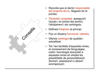 ●

C
Co
on
ns
se
el
lllss

●

Recorda que el darrer responsable
del projecte ets tu. Segueix tot el
procés.
Titularitat i propietat: assegura't
l'accés i el control del domini,
l'allotjament i els continguts.

●

Defineix l'objectiu al principi.

●

Fes un disseny funcional i atractiu.

●

●

Ofereix contingut de qualitat i
actualitzat.
Tot i les facilitats d'aquestes eines,
el coneixement de llenguatges,
codis i tecnologia associats a
aquestes eines en amplia les
possibilitats de personalització
(forma't, assessora't o deixa't
acompanyar)

 
