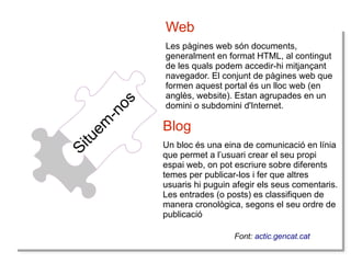 S
Siit
tu e
u
em
m
--n o
n
oss

Web
Les pàgines web són documents,
generalment en format HTML, al contingut
de les quals podem accedir-hi mitjançant
navegador. El conjunt de pàgines web que
formen aquest portal és un lloc web (en
anglès, website). Estan agrupades en un
domini o subdomini d'Internet.

Blog
Un bloc és una eina de comunicació en línia
que permet a l’usuari crear el seu propi
espai web, on pot escriure sobre diferents
temes per publicar-los i fer que altres
usuaris hi puguin afegir els seus comentaris.
Les entrades (o posts) es classifiquen de
manera cronològica, segons el seu ordre de
publicació
Font: actic.gencat.cat

 