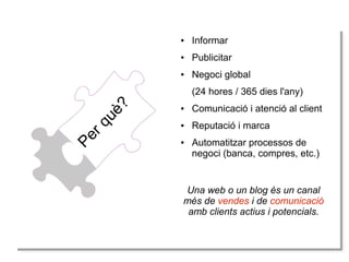 ●

Informar

●

Publicitar

●

Negoci global

Pe
Pe
rr q
qu
uè
è?
?

(24 hores / 365 dies l'any)
●

Comunicació i atenció al client

●

Reputació i marca

●

Automatitzar processos de
negoci (banca, compres, etc.)

Una web o un blog és un canal
més de vendes i de comunicació
amb clients actius i potencials.

 