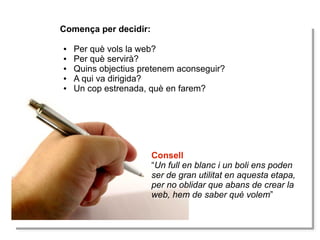 Comença per decidir:
Comença per decidir:
●
●
●
●
●
●
●
●
●
●

Per què vols la web?
Per què vols la web?
Per què servirà?
Per què servirà?
Quins objectius pretenem aconseguir?
Quins objectius pretenem aconseguir?
A qui va dirigida?
A qui va dirigida?
Un cop estrenada, què en farem?
Un cop estrenada, què en farem?

Consell
Consell
“Un full en blanc i iun boli ens poden
“Un full en blanc un boli ens poden
ser de gran utilitat en aquesta etapa,
ser de gran utilitat en aquesta etapa,
per no oblidar que abans de crear la
per no oblidar que abans de crear la
web, hem de saber què volem”
web, hem de saber què volem”

 