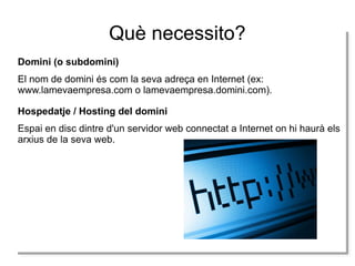 Què necessito?
Domini (o subdomini)
El nom de domini és com la seva adreça en Internet (ex:
www.lamevaempresa.com o lamevaempresa.domini.com).
Hospedatje / Hosting del domini
Espai en disc dintre d'un servidor web connectat a Internet on hi haurà els
arxius de la seva web.

 