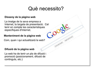 Què necessito?
Disseny de la pàgina web
La imatge de la seva empresa a
Internet, la targeta de presentació. Cal
tenir en compte les característiques
específiques d'Internet.
Manteniment de la pàgina web
Com, quan i qui actualitzarà la web?
Difusió de la pàgina web
La web ha de tenir un pla de difusió i
promoció (posicionament, difusió de
continguts, etc.)

 
