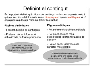 Definint el contingut
És important definir quin tipus de contingut volem en aquesta web i
quines seccions del lloc web seran dinàmiques i quines estàtiques. Això
ens ajudarà a decidir l'eina i a definir l'estructura.
Pàgines dinàmiques

Pàgines estàtiques

- Facilitat d'edició de continguts

- Pot ser menys fàcilment editable

- Pretenen donar informació
actualitzada de forma permanent

- Pot oferir opcions més
específiques i personalitzades de
disseny

L'eina ens pot facilitar
L'eina ens pot facilitar
el dinamisme, però el
el dinamisme, però el
dinamisme el posem nosaltres
dinamisme el posem nosaltres

- Pretén donar informació de
caràcter més estable
Consideraries dinàmica una
Consideraries dinàmica una
pàgina amb una botiga virtual
pàgina amb una botiga virtual
sense tenir els productes actualitzats
sense tenir els productes actualitzats

 