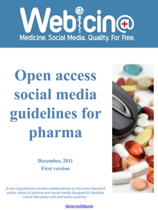 Open access
    social media
   guidelines for
      pharma
                     December, 2011
                      First version


„A set of guidelines created collaboratively by the most important
 online voices of pharma and social media designed to facilitate
            online interaction with and within pharma.”

                                       #pharmaSMguide
 