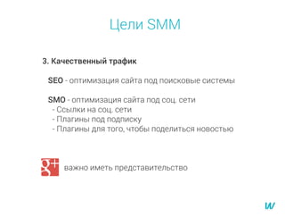 Цели SMM
3. Качественный трафик
SEO - оптимизация сайта под поисковые системы
SMO - оптимизация сайта под соц. сети
- Ссылки на соц. сети
- Плагины под подписку
- Плагины для того, чтобы поделиться новостью
G+ важно иметь представительство
 