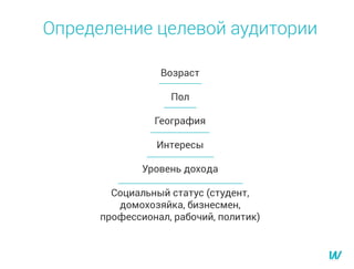 Определение целевой аудитории
Возраст
Пол
География
Интересы
Уровень дохода
Социальный статус (студент,
домохозяйка, бизнесмен,
профессионал, рабочий, политик)
 