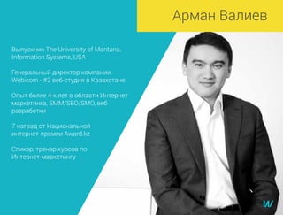 Выпускник The University of Montana,
Information Systems, USA
Генеральный директор компании
Webicom - #2 веб-студия в Казахстане
Опыт более 4-х лет в области Интернет
маркетинга, SMM/SEO/SMO, веб
разработки
7 наград от Национальной
интернет-премии Award.kz
Спикер, тренер курсов по
Интернет-маркетингу
Арман Валиев
 