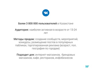 Более 3 800 000 пользователей в Казахстане
Аудитория: наиболее активная в возрасте от 13-24
лет
Методы продаж: создание сообществ, мероприятий,
конкурсы, размещение постов в популярных
пабликах, таргетированная реклама (возраст, пол,
география по городам)
Подходит для: интернет-магазинов, брендовых
магазинов, кафе, ресторанов, инфобизнесов
 