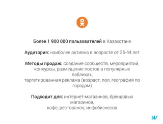 Более 1 900 000 пользователей в Казахстане
Аудитория: наиболее активна в возрасте от 35-44 лет
Методы продаж: создание сообществ, мероприятий,
конкурсы, размещение постов в популярных
пабликах,
таргетированная реклама (возраст, пол, география по
городам)
Подходит для: интернет-магазинов, брендовых
магазинов,
кафе, ресторанов, инфобизнесов
 