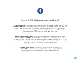 Более 1 000 000 пользователей в KZ
Аудитория: наиболее активная в возрасте от 25-44
лет. Белые воротнички, менеджеры, владельцы
бизнесов, PR-щики, маркетологи
Методы продаж: создание групп, мероприятий,
конкурсы, таргетированная реклама (возраст, пол,
минус: нет таргета по городам)
Подходит для: банков, крупных брендов,
интернет-магазинов, инфобизнесов
 