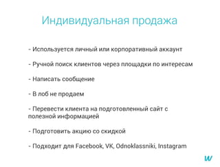 - Используется личный или корпоративный аккаунт
- Ручной поиск клиентов через площадки по интересам
- Написать сообщение
- В лоб не продаем
- Перевести клиента на подготовленный сайт с
полезной информацией
- Подготовить акцию со скидкой
- Подходит для Facebook, VK, Odnoklassniki, Instagram
Индивидуальная продажа
 