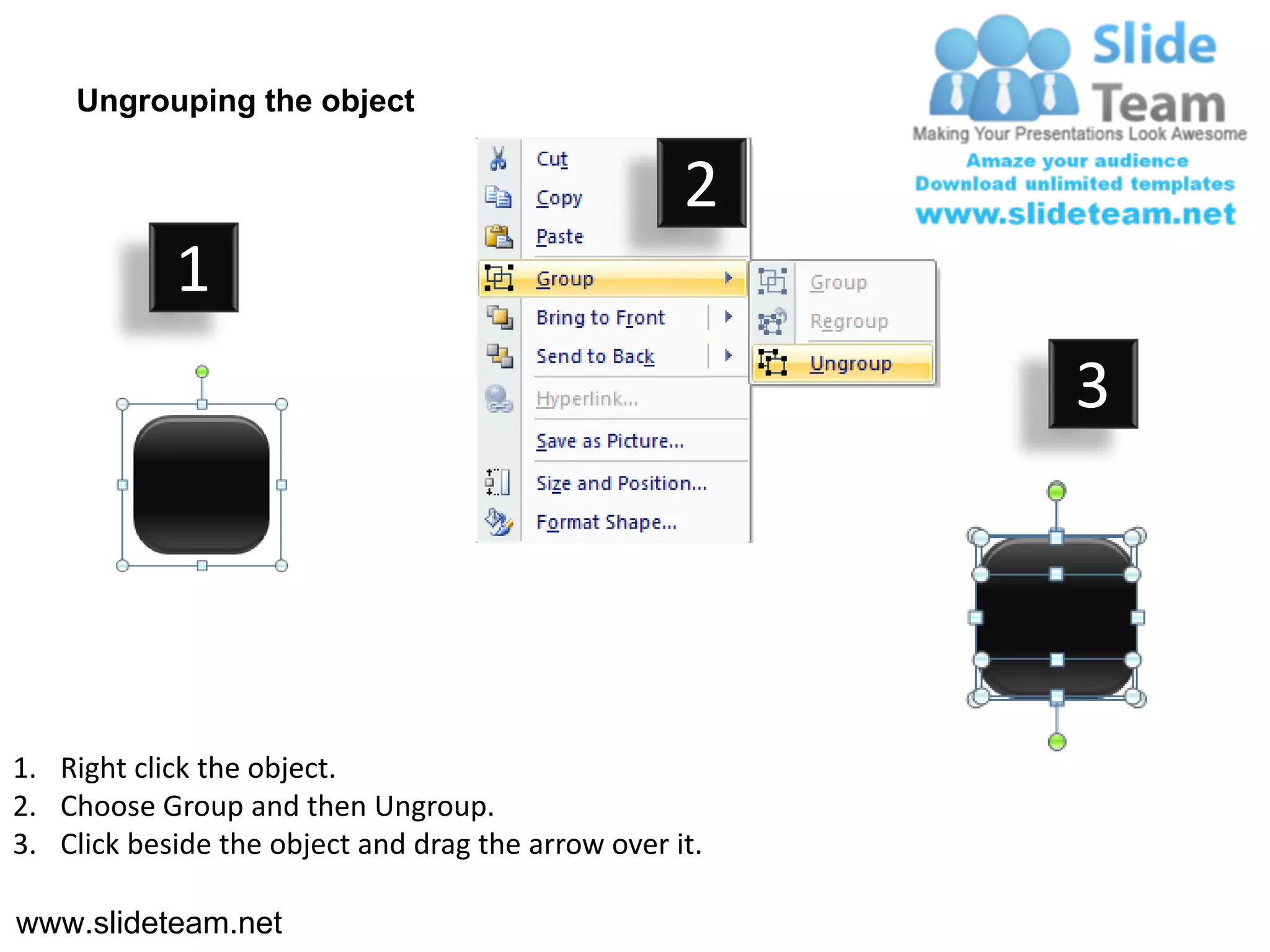 Ungrouping the object

                                                    2
            1
                                                         3




1. Right click the object.
2. Choose Group and then Ungroup.
3. Click beside the object and drag the arrow over it.

www.slideteam.net
 