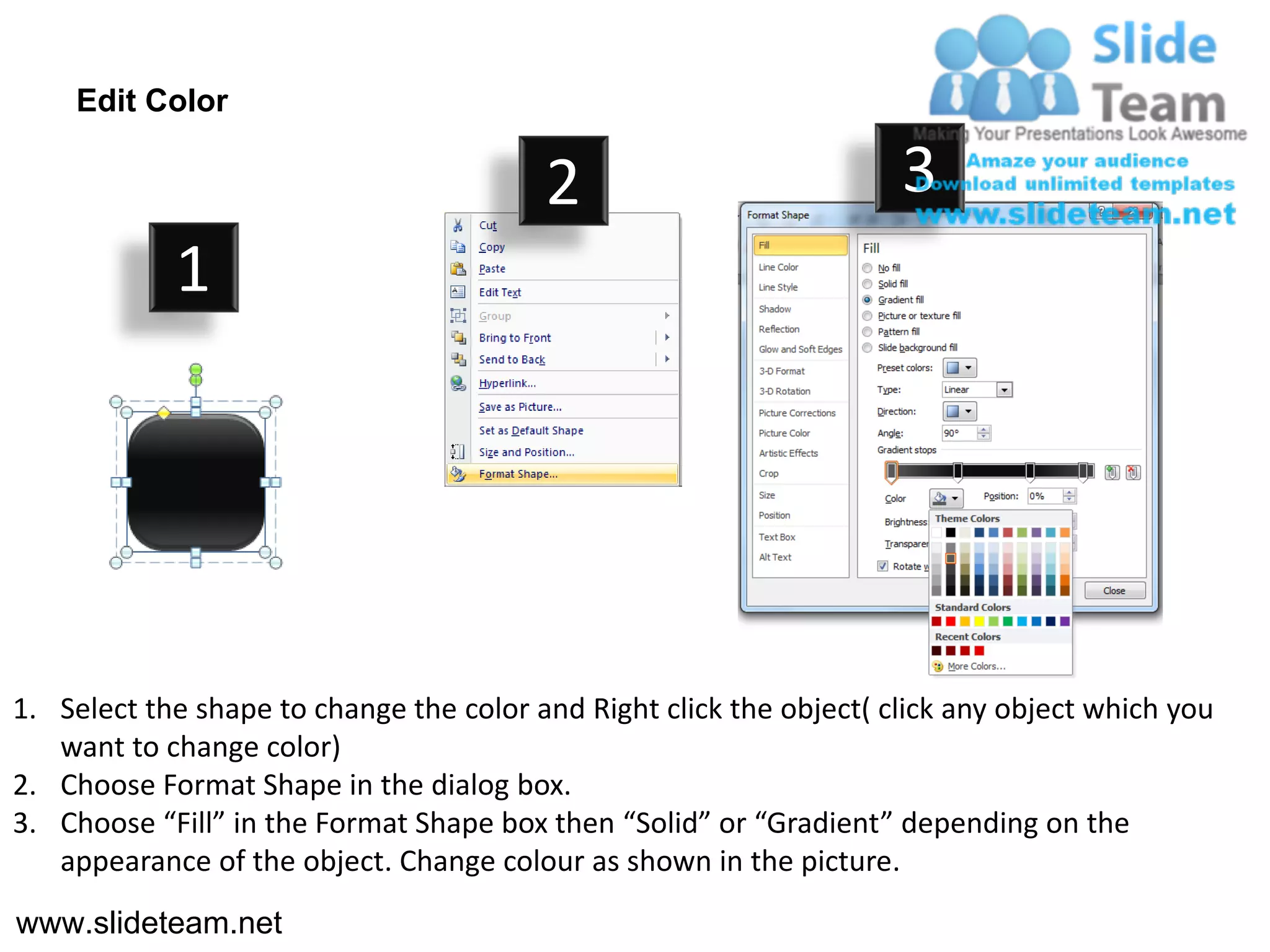 Edit Color

                                         2                           3
            1




1. Select the shape to change the color and Right click the object( click any object which you
   want to change color)
2. Choose Format Shape in the dialog box.
3. Choose “Fill” in the Format Shape box then “Solid” or “Gradient” depending on the
   appearance of the object. Change colour as shown in the picture.
www.slideteam.net
 