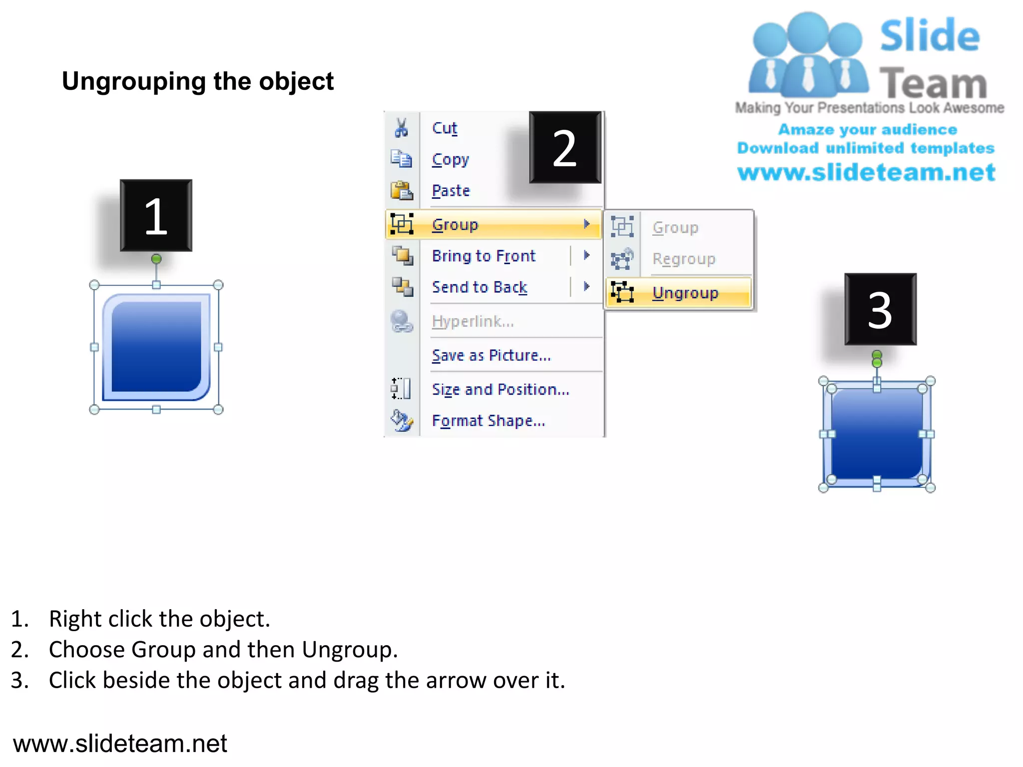 Ungrouping the object

                                                    2
            1
                                                         3




1. Right click the object.
2. Choose Group and then Ungroup.
3. Click beside the object and drag the arrow over it.

www.slideteam.net
 