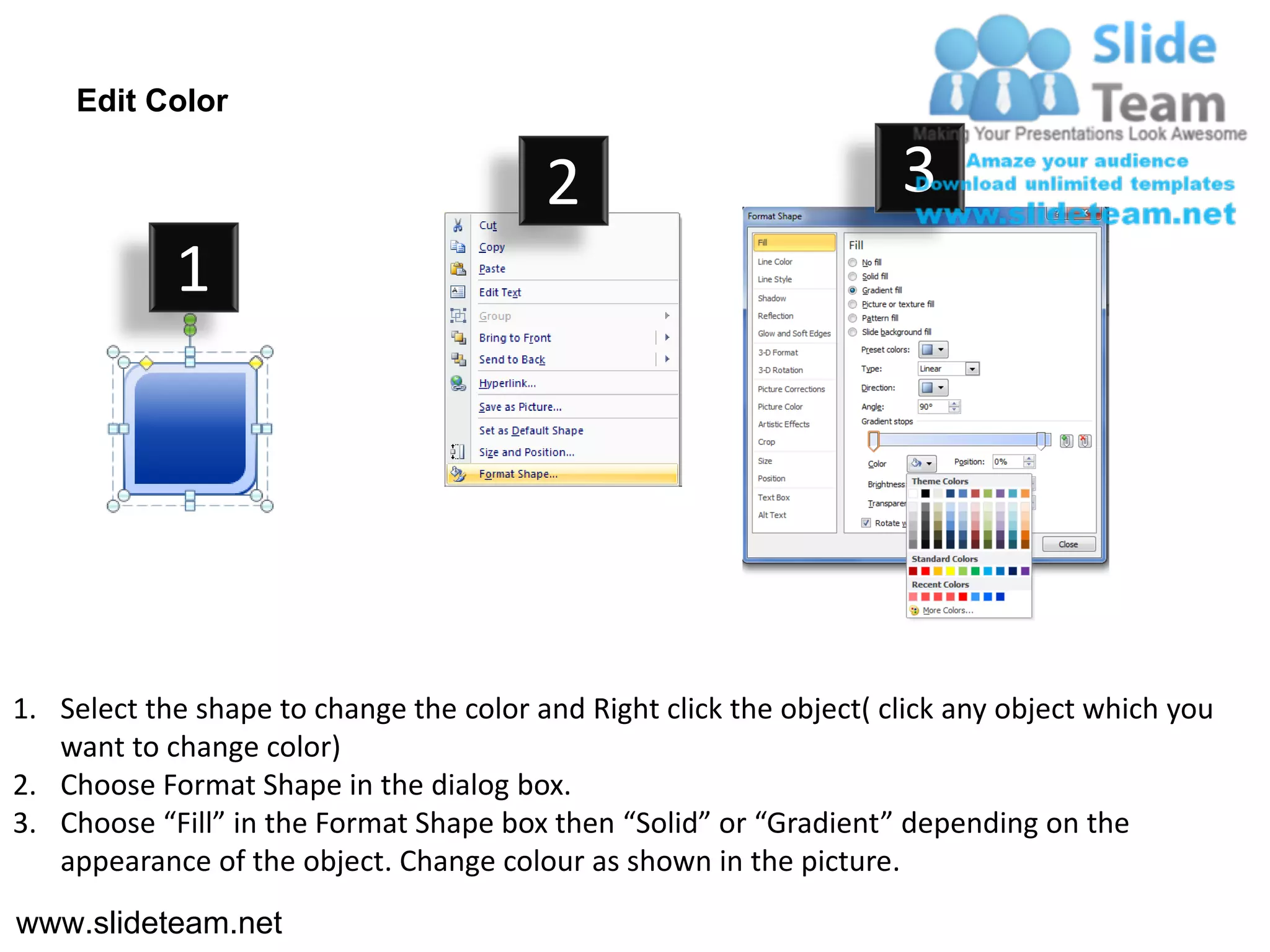 Edit Color

                                         2                           3
            1




1. Select the shape to change the color and Right click the object( click any object which you
   want to change color)
2. Choose Format Shape in the dialog box.
3. Choose “Fill” in the Format Shape box then “Solid” or “Gradient” depending on the
   appearance of the object. Change colour as shown in the picture.
www.slideteam.net
 