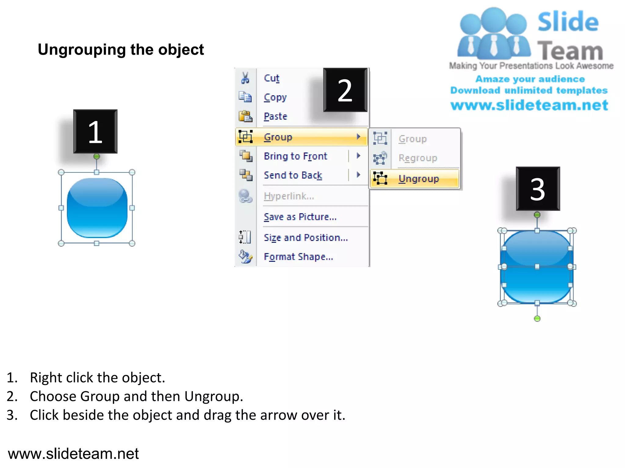 Ungrouping the object

                                                    2
            1
                                                         3




1. Right click the object.
2. Choose Group and then Ungroup.
3. Click beside the object and drag the arrow over it.

www.slideteam.net
 